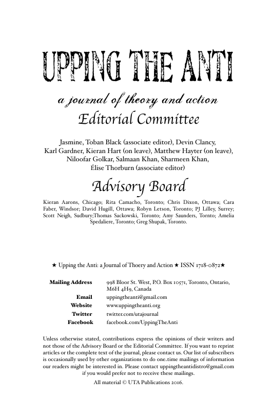 PRING THE AN a journal a/ /fl?aw;; and aclion Editorial Committee Jasmine, Toban Black (associate editor), Devin Clancy; Karl Gardner, Kieran Hart (on leave), Matthew Hayter (on leave), Niloofar Golkar, Salmaan Khan, Sharmeen Khan, Elise Thorburn (associate editor) Advisory Board. Chicagor Rita Camacho, Toroneo; Chiis L Eaber, Windsor; David Hugill, Ortaw: Robyn Letson, Toroato: ¥) Lily § Scote Neigh, SudburyThomas Sackowski, Toronco; Amy Saundees, Torato; Amcla Spedalire, Toronto; G Shapak, Torono. Kicran Aarons, * Upping the Anti s Journal of Thoery and Action % ISSN i718-0873% Maiting Address 909 Bloor St Wes MoH 4Hy, Canad Emsil uppingthesntidgmilcom Website wwwuppingtheantiorg PO Bos 10571, Toronto, Onvaro, Twitter twittezcomfutsournsl Facebook fscchook com/UppingTheAni Unless orhervise stated, contributions express the opinions of ehei writes and o those of the Advisory Board or the Edicorial Committee. Ifyou want to reprint acticesorthe complete textof the jouenal, please contact . Our s of subsceibers s occasionlly used by other organizaions 10 do onetime mailings of information. our readers might be nceresed in. Plee contace uppingeheansidisro@gmailcom i€y0u would prefe not o eceive these mailings. All maserial © UTA Publicatons 2016